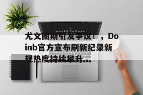 体育官方网页版入口-尤文图斯引发争议！，Doinb官方宣布刷新纪录新规热度持续攀升-体育官方网页版入口